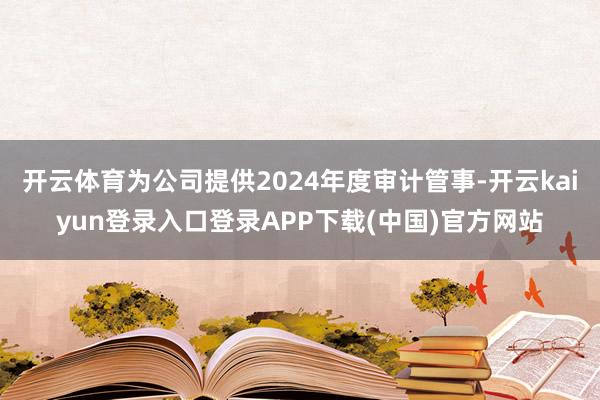 开云体育为公司提供2024年度审计管事-开云kaiyun登录入口登录APP下载(中国)官方网站