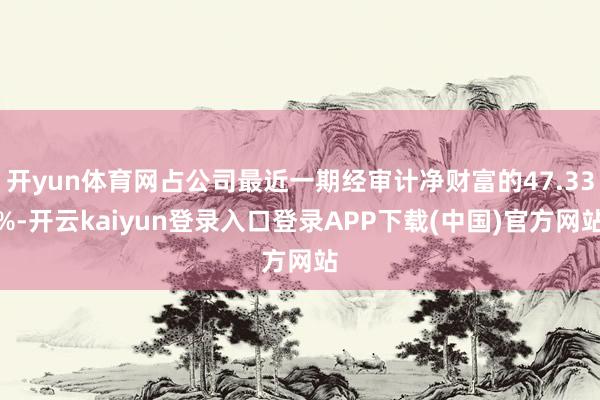 开yun体育网占公司最近一期经审计净财富的47.33%-开云kaiyun登录入口登录APP下载(中国)官方网站