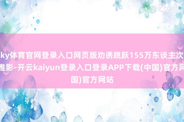 ky体育官网登录入口网页版劝诱跳跃155万东谈主次不雅影-开云kaiyun登录入口登录APP下载(中国)官方网站