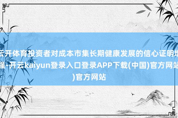 云开体育投资者对成本市集长期健康发展的信心证明增强-开云kaiyun登录入口登录APP下载(中国)官方网站