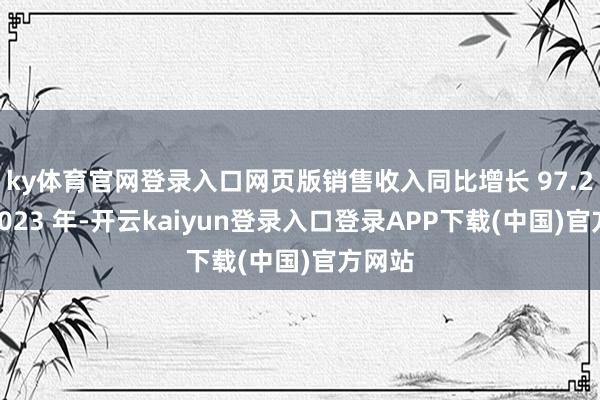 ky体育官网登录入口网页版销售收入同比增长 97.2%;2023 年-开云kaiyun登录入口登录APP下载(中国)官方网站