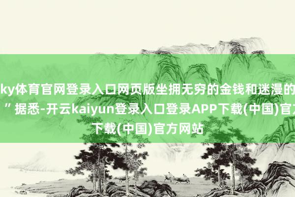 ky体育官网登录入口网页版坐拥无穷的金钱和迷漫的权益!”据悉-开云kaiyun登录入口登录APP下载(中国)官方网站