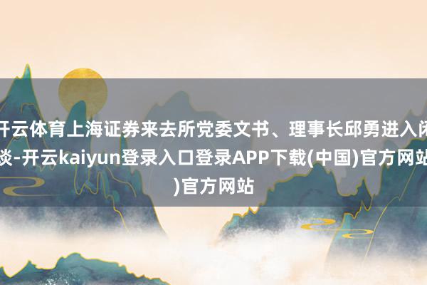 开云体育上海证券来去所党委文书、理事长邱勇进入闲谈-开云kaiyun登录入口登录APP下载(中国)官方网站